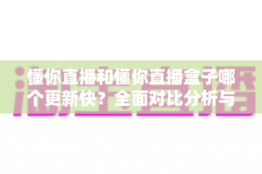 懂你直播和懂你直播盒子哪个更新快？全面对比分析与选择指南