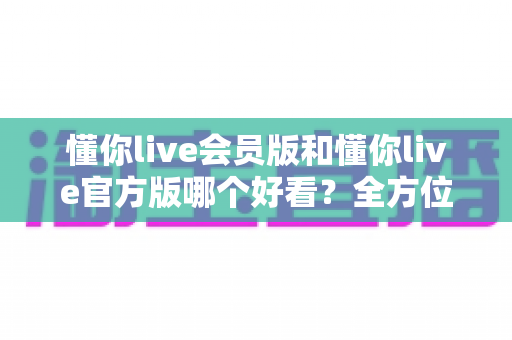 懂你live会员版和懂你live官方版哪个好看？全方位对比测评帮你选对版本