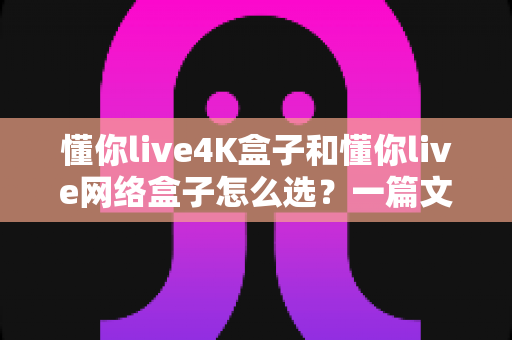 懂你live4K盒子和懂你live网络盒子怎么选？一篇文章帮你理清思路，找到最适合自己的那款