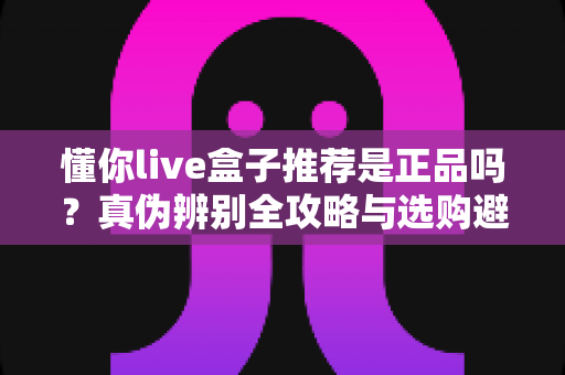 懂你live盒子推荐是正品吗？真伪辨别全攻略与选购避坑指南