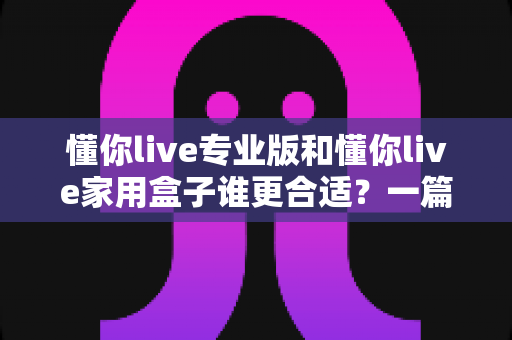 懂你live专业版和懂你live家用盒子谁更合适？一篇文章帮你选对不花冤枉钱