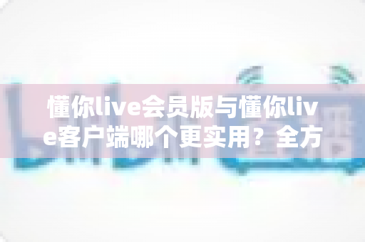 懂你live会员版与懂你live客户端哪个更实用?全方位对比解析助你做出明智选择 懂你live会员版与懂你live客户端哪个更实用?全方位对比解析助你做出明智选择