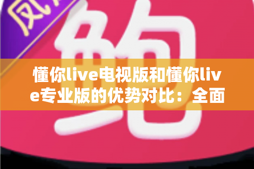 懂你live电视版和懂你live专业版的优势对比：全面解析两款版本的核心差异与实用选购指南