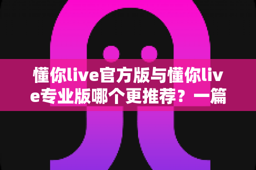 懂你live官方版与懂你live专业版哪个更推荐？一篇讲透功能、价格与适用人群的深度对比指南
