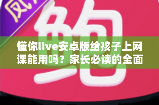 懂你live安卓版给孩子上网课能用吗?家长必读的全面解析与实用指南 懂你live安卓版给孩子上网课能用吗?家长必读的全面解析与实用指南