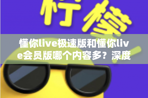 懂你live极速版和懂你live会员版哪个内容多？深度对比全解析，帮你选对最适合的版本