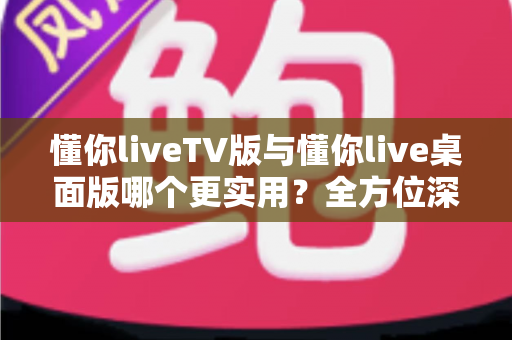 懂你liveTV版与懂你live桌面版哪个更实用？全方位深度对比助你选对版本