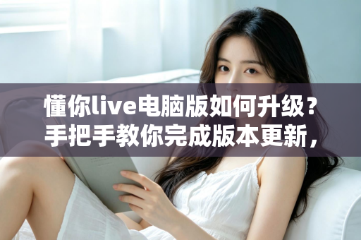 懂你live电脑版如何升级？手把手教你完成版本更新，畅享流畅直播新体验