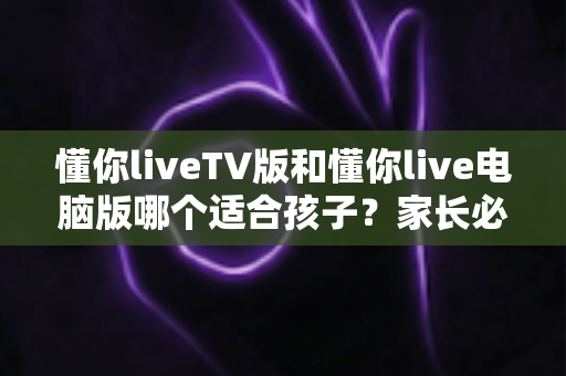 懂你liveTV版和懂你live电脑版哪个适合孩子？家长必读的版本选择与安全使用指南