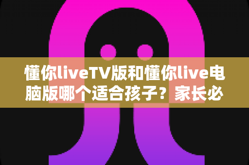 懂你liveTV版和懂你live电脑版哪个适合孩子？家长必读的版本选择与安全使用指南