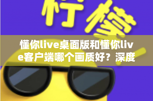 懂你live桌面版和懂你live客户端哪个画质好?深度对比解析助你选出最佳观看方案 懂你live桌面版和懂你live客户端哪个画质好?深度对比解析助你选出最佳观看方案