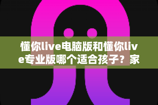 懂你live电脑版和懂你live专业版哪个适合孩子？家长必看的选型对比与实用指南