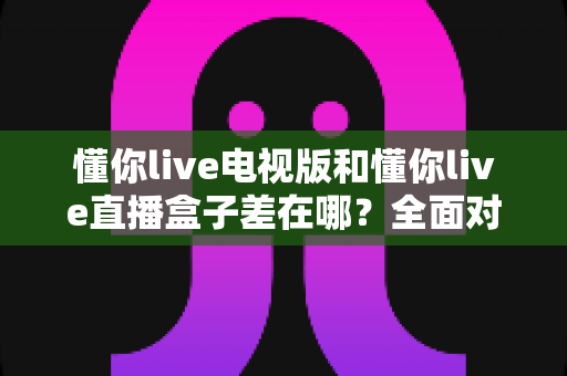 懂你live电视版和懂你live直播盒子差在哪？全面对比解析，帮你选对大屏观影方案