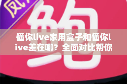 懂你live家用盒子和懂你live差在哪？全面对比帮你选对适合自己的观看方式