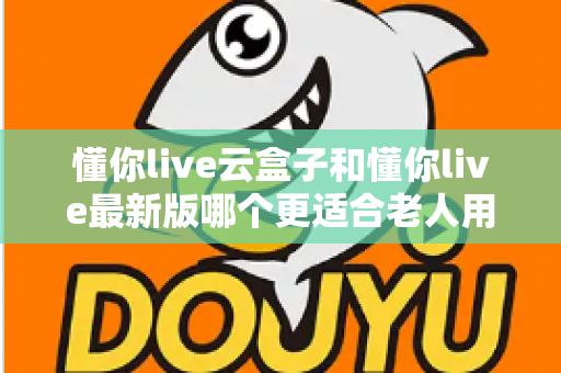 懂你live云盒子和懂你live最新版哪个更适合老人用?子女必看的选型指南 懂你live云盒子和懂你live最新版哪个更适合老人用?子女必看的选型指南