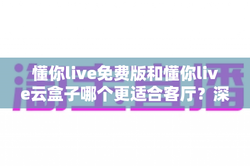 懂你live免费版和懂你live云盒子哪个更适合客厅？深度对比助你打造理想客厅影音中心