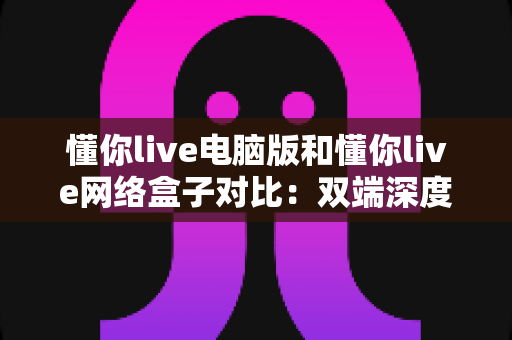 懂你live电脑版和懂你live网络盒子对比:双端深度解析,帮你选出最适合自己的观影方案 懂你live电脑版和懂你live网络盒子对比:双端深度解析,帮你选出最适合自己的观影方案