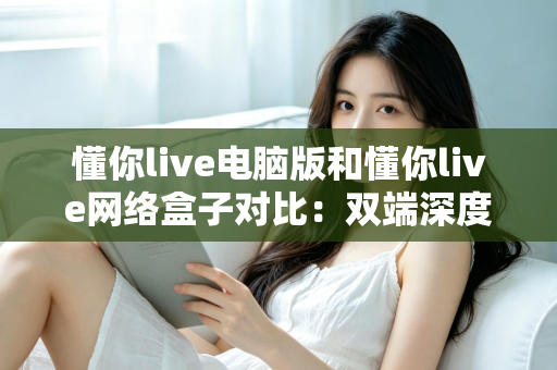 懂你live电脑版和懂你live网络盒子对比：双端深度解析，帮你选出最适合自己的观影方案