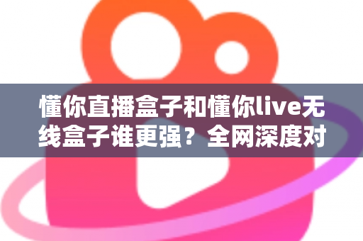 懂你直播盒子和懂你live无线盒子谁更强？全网深度对比评测，帮你一次选对不花冤枉钱
