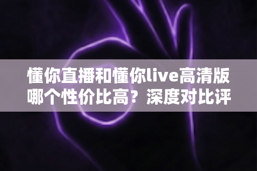 懂你直播和懂你live高清版哪个性价比高?深度对比评测助你明智选择 懂你直播和懂你live高清版哪个性价比高?深度对比评测助你明智选择