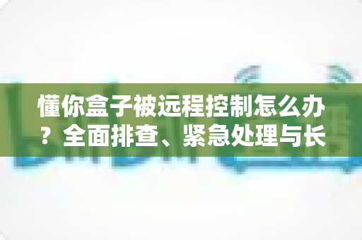 懂你盒子被远程控制怎么办？全面排查、紧急处理与长效防护一文讲清