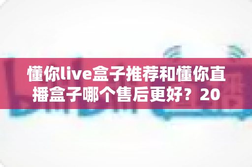 懂你live盒子推荐和懂你直播盒子哪个售后更好?2025年售后服务深度对比与避坑选购指南 懂你live盒子推荐和懂你直播盒子哪个售后更好?2025年售后服务深度对比与避坑选购指南
