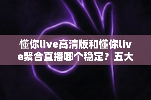 懂你live高清版和懂你live聚合直播哪个稳定？五大维度深度对比，看完不再纠结