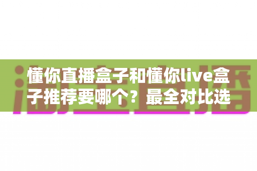 懂你直播盒子和懂你live盒子推荐要哪个?最全对比选购指南助你不再纠结 懂你直播盒子和懂你live盒子推荐要哪个?最全对比选购指南助你不再纠结
