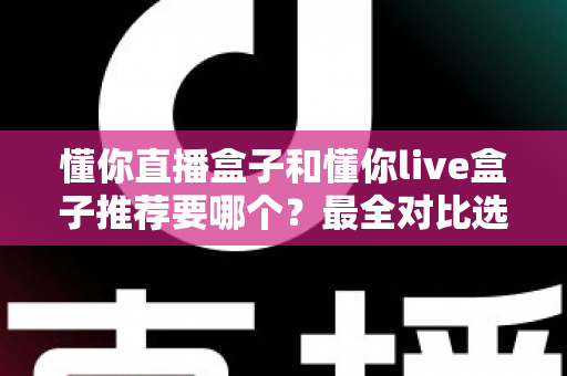 懂你直播盒子和懂你live盒子推荐要哪个？最全对比选购指南助你不再纠结