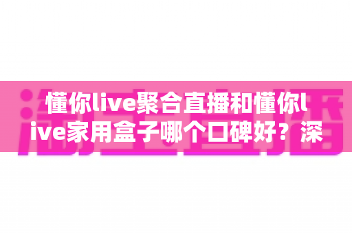 懂你live聚合直播和懂你live家用盒子哪个口碑好?深度对比评测与家庭选购避坑指南全解析 懂你live聚合直播和懂你live家用盒子哪个口碑好?深度对比评测与家庭选购避坑指南全解析