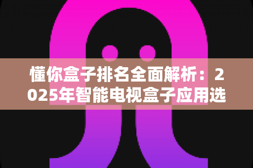 懂你盒子排名全面解析：2025年智能电视盒子应用选购与评测权威指南