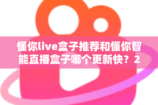 懂你live盒子推荐和懂你智能直播盒子哪个更新快?2025年最全选购对比指南与深度评测 懂你live盒子推荐和懂你智能直播盒子哪个更新快?2025年最全选购对比指南与深度评测