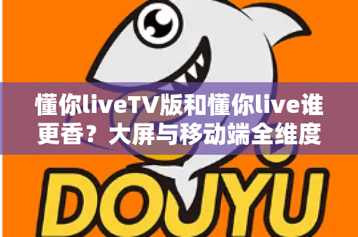 懂你liveTV版和懂你live谁更香？大屏与移动端全维度对比，看完不再纠结