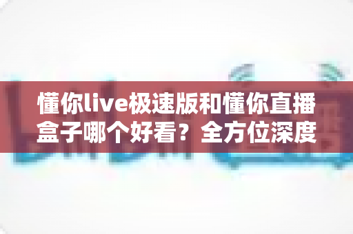 懂你live极速版和懂你直播盒子哪个好看？全方位深度对比评测，帮你选出最值得用的直播观看神器
