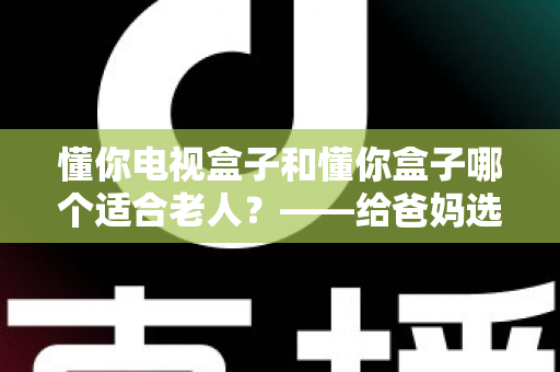 懂你电视盒子和懂你盒子哪个适合老人？——给爸妈选电视盒子的超实用选购指南