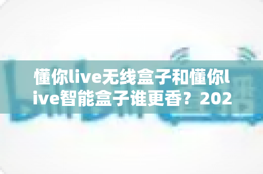 懂你live无线盒子和懂你live智能盒子谁更香？2025年最全深度对比，看完这篇选购不踩坑