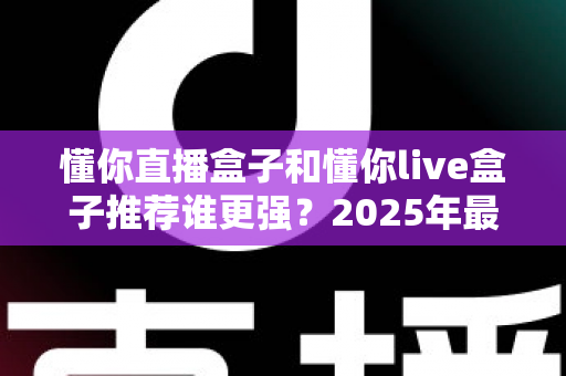 懂你直播盒子和懂你live盒子推荐谁更强？2025年最全对比评测与选购避坑指南