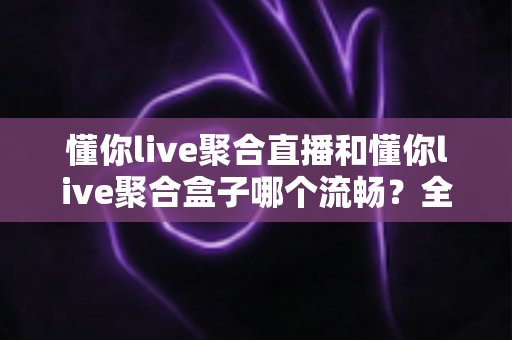 懂你live聚合直播和懂你live聚合盒子哪个流畅？全方位深度对比解析与选购指南