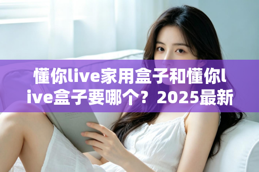 懂你live家用盒子和懂你live盒子要哪个？2025最新选购攻略帮你一次选对不踩坑