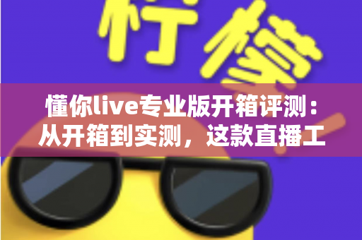 懂你live专业版开箱评测：从开箱到实测，这款直播工具到底值不值得入手？