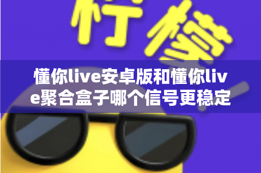 懂你live安卓版和懂你live聚合盒子哪个信号更稳定？深度对比分析与实用选购指南