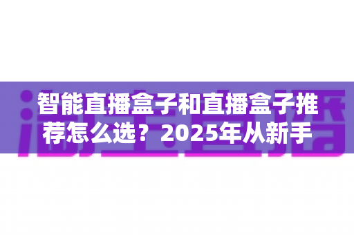 智能直播盒子和直播盒子推荐怎么选?2025年从新手到专业主播的设备选购全攻略 智能直播盒子和直播盒子推荐怎么选?2025年从新手到专业主播的设备选购全攻略
