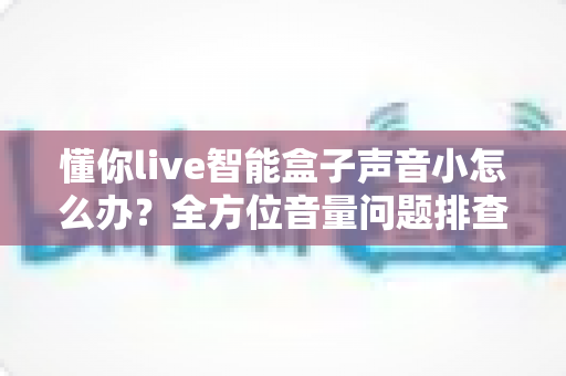 懂你live智能盒子声音小怎么办?全方位音量问题排查与解决指南 懂你live智能盒子声音小怎么办?全方位音量问题排查与解决指南