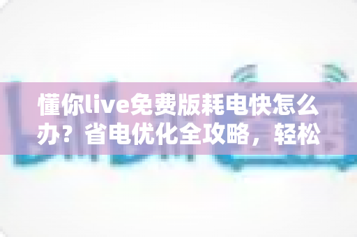 懂你live免费版耗电快怎么办？省电优化全攻略，轻松提升手机续航体验