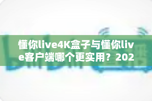 懂你live4K盒子与懂你live客户端哪个更实用?2025年最新深度对比与选购全指南 懂你live4K盒子与懂你live客户端哪个更实用?2025年最新深度对比与选购全指南