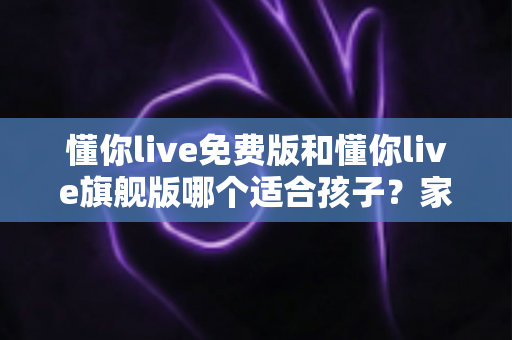 懂你live免费版和懂你live旗舰版哪个适合孩子?家长必读的全面对比与选购指南 懂你live免费版和懂你live旗舰版哪个适合孩子?家长必读的全面对比与选购指南