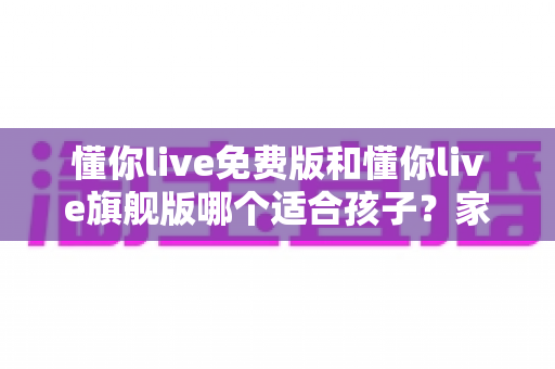 懂你live免费版和懂你live旗舰版哪个适合孩子？家长必读的全面对比与选购指南