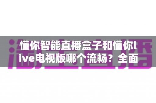 懂你智能直播盒子和懂你live电视版哪个流畅？全面实测对比帮你选出最顺滑的观影方案