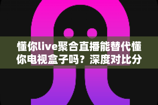 懂你live聚合直播能替代懂你电视盒子吗?深度对比分析与选购指南 懂你live聚合直播能替代懂你电视盒子吗?深度对比分析与选购指南