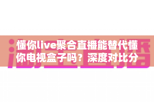 懂你live聚合直播能替代懂你电视盒子吗?深度对比分析与选购指南 懂你live聚合直播能替代懂你电视盒子吗?深度对比分析与选购指南